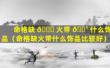 命格缺 🐎 火带 🌹 什么饰品（命格缺火带什么饰品比较好）